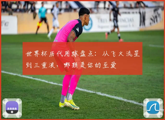 世界杯历代用球盘点：从飞火流星到三重浪，哪颗是你的至爱