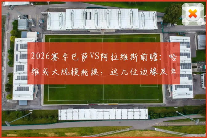 2026赛季巴萨VS阿拉维斯前瞻：哈维或大规模轮换，这几位边缘及年轻球员迎来正名良机