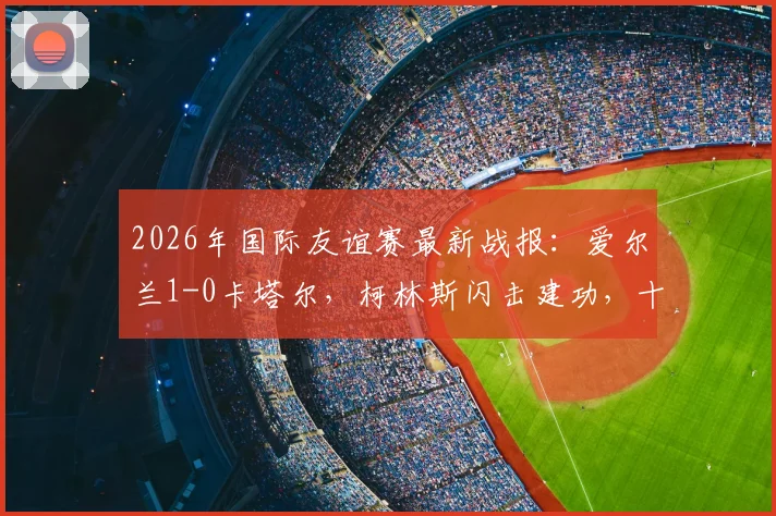 2026年国际友谊赛最新战报:爱尔兰1-0卡塔尔,柯林斯闪击建功,十人对十人激烈对决详情
