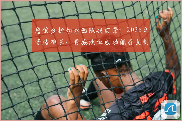 詹俊分析切尔西欧战前景：2026年资格难求，曼城换血成功能否复制？