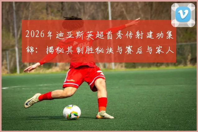 2026年迪亚斯英超首秀传射建功集锦：揭秘其制胜秘诀与赛后与家人拥抱的温情时刻，全家骄傲的背后故事
