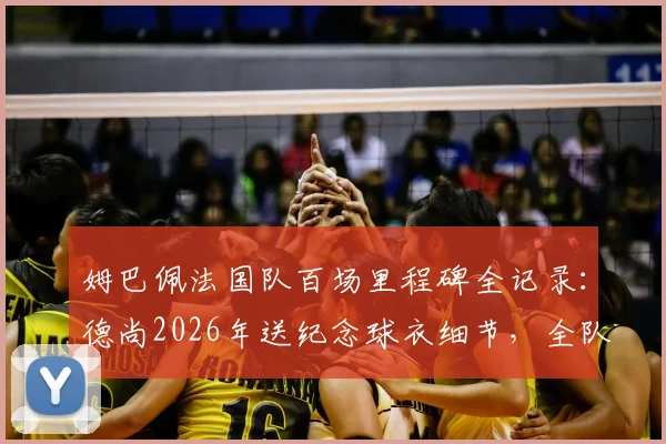 姆巴佩法国队百场里程碑全记录：德尚2026年送纪念球衣细节，全队庆祝时刻回顾与出场数据详解