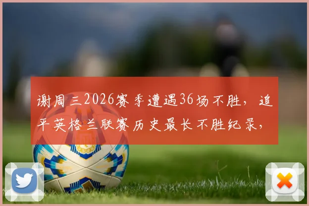 谢周三2026赛季遭遇36场不胜，追平英格兰联赛历史最长不胜纪录，保级前景堪忧