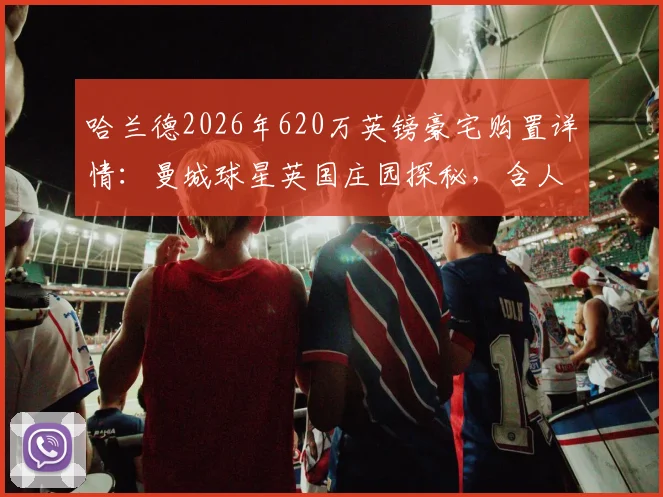 哈兰德2026年620万英镑豪宅购置详情：曼城球星英国庄园探秘，含人工湖等内部设施一览