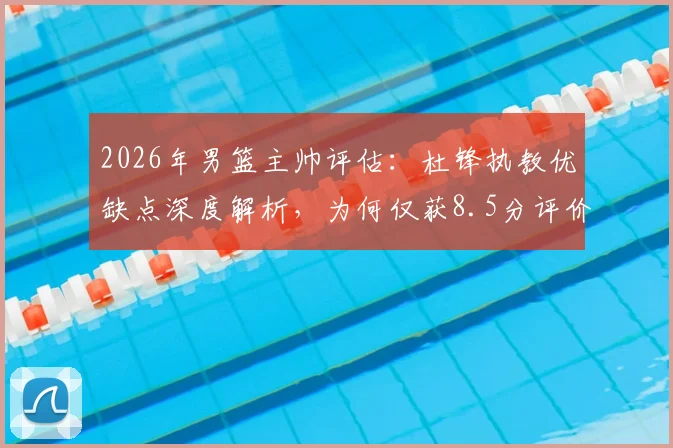 2026年男篮主帅评估：杜锋执教优缺点深度解析，为何仅获8.5分评价？