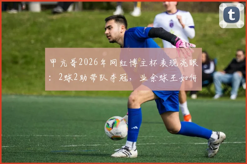 甲亢哥2026年网红博主杯表现亮眼:2球2助带队夺冠,业余球王如何炼成?