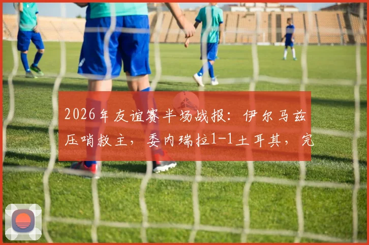 2026年友谊赛半场战报：伊尔马兹压哨救主，委内瑞拉1-1土耳其，完整比赛回顾与精彩进球分析