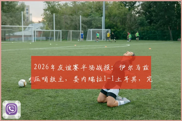 2026年友谊赛半场战报:伊尔马兹压哨救主,委内瑞拉1-1土耳其,完整比赛回顾与精彩进球分析