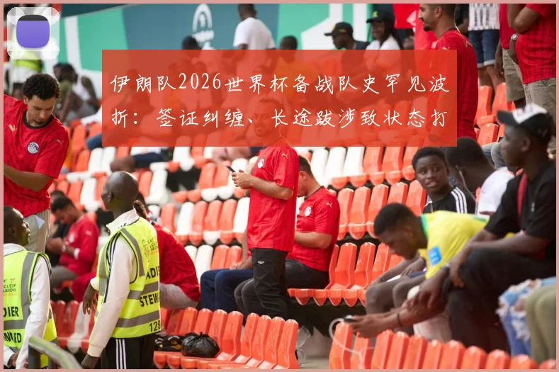 伊朗队2026世界杯备战队史罕见波折：签证纠缠、长途跋涉致状态打折，赛场外遇惊魂一幕全复盘