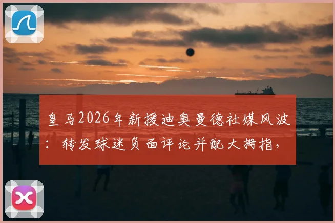 皇马2026年新援迪奥曼德社媒风波：转发球迷负面评论并配大拇指，引发巨大争议