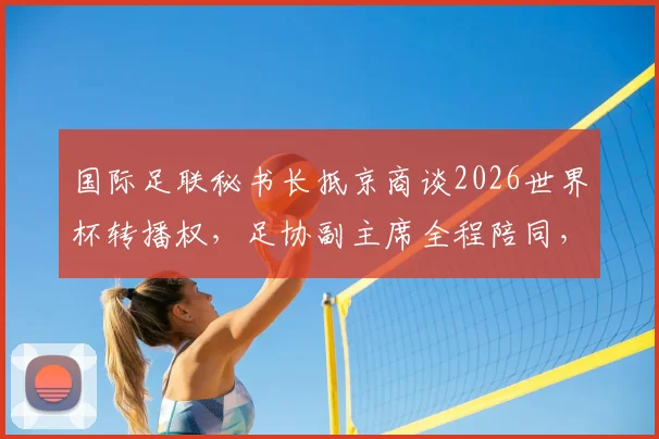 国际足联秘书长抵京商谈2026世界杯转播权，足协副主席全程陪同，谈判最新日程安排深度解析