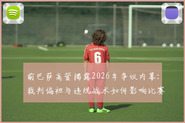 前巴萨高管揭露2026年争议内幕：裁判偏袒与违规战术如何影响比赛结果