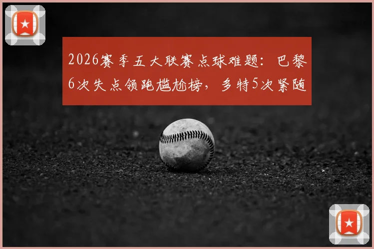 2026赛季五大联赛点球难题：巴黎6次失点领跑尴尬榜，多特5次紧随其后，点球命中率深度分析报告