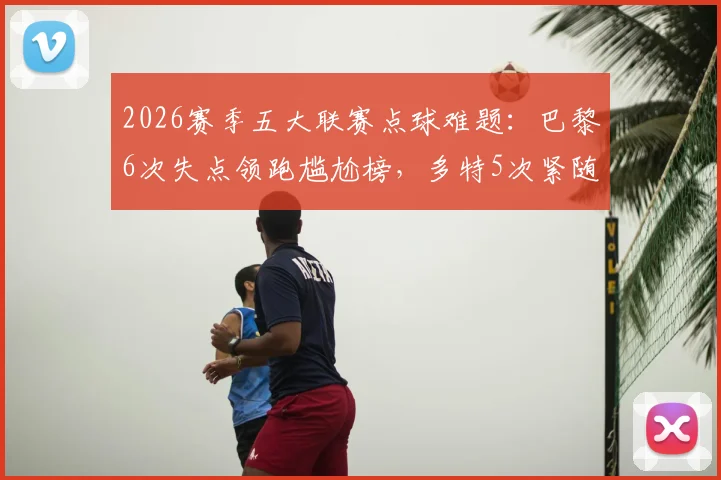 2026赛季五大联赛点球难题：巴黎6次失点领跑尴尬榜，多特5次紧随其后，点球命中率深度分析报告