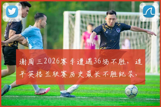 谢周三2026赛季遭遇36场不胜，追平英格兰联赛历史最长不胜纪录，保级前景堪忧