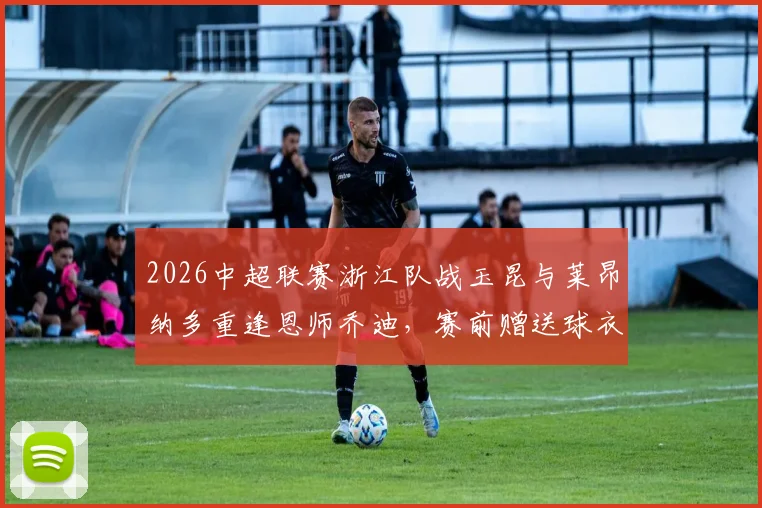 2026中超联赛浙江队战玉昆与莱昂纳多重逢恩师乔迪，赛前赠送球衣上演师徒情深温馨一幕