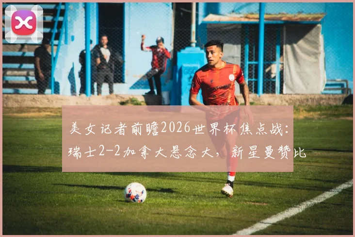 美女记者前瞻2026世界杯焦点战：瑞士2-2加拿大悬念大，新星曼赞比或成关键先生