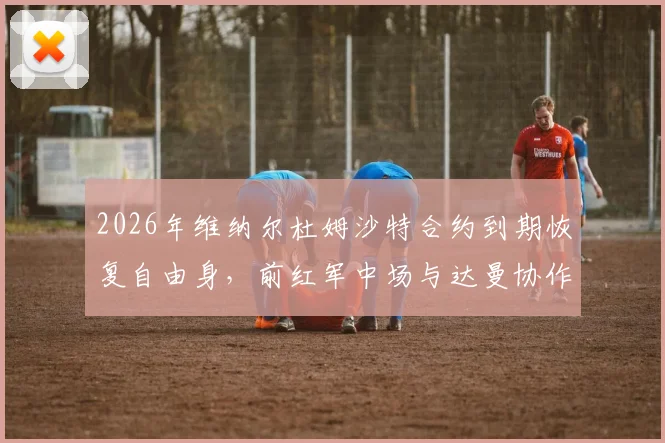 2026年维纳尔杜姆沙特合约到期恢复自由身，前红军中场与达曼协作正式分手