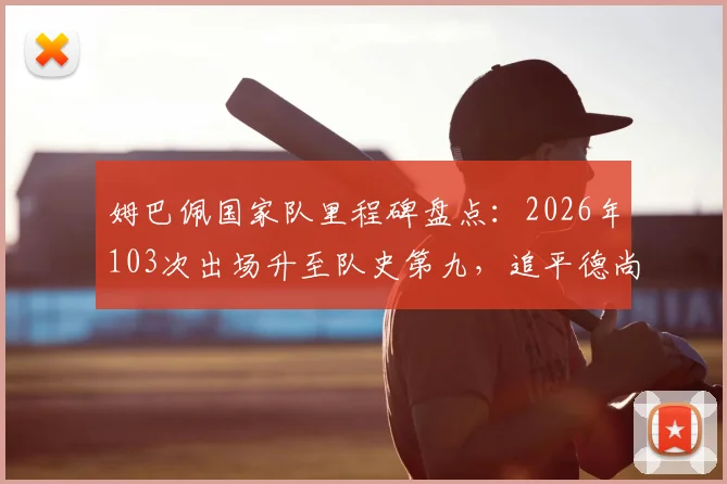 姆巴佩国家队里程碑盘点：2026年103次出场升至队史第九，追平德尚并列，附法国队出场榜前十解析