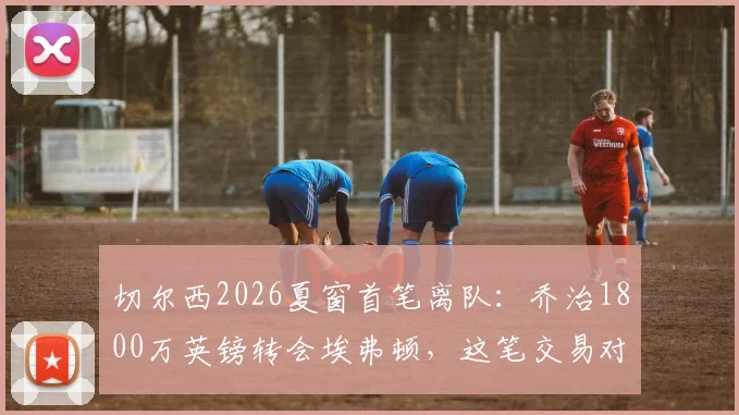 切尔西2026夏窗首笔离队：乔治1800万英镑转会埃弗顿，这笔交易对双方意味着什么？