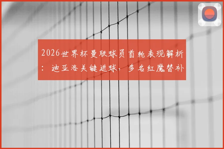 2026世界杯曼联球员首轮表现解析：迪亚洛关键进球，多名红魔替补席待命引关注