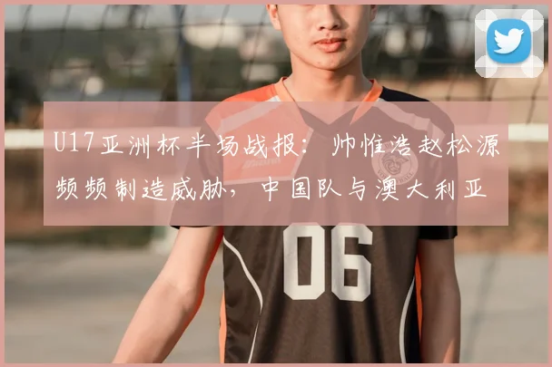 U17亚洲杯半场战报：帅惟浩赵松源频频制造威胁，中国队与澳大利亚0-0僵持，附未来赛事前景分析