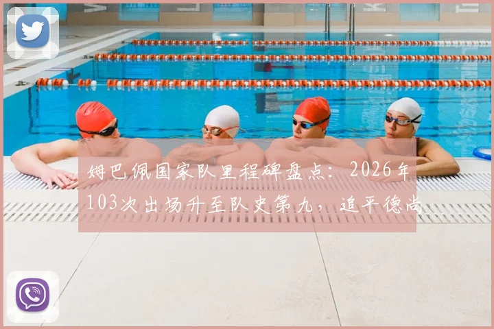 姆巴佩国家队里程碑盘点：2026年103次出场升至队史第九，追平德尚并列，附法国队出场榜前十解析