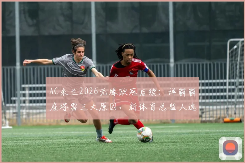 AC米兰2026无缘欧冠后续：详解解雇塔雷三大原因，新体育总监人选分析出炉