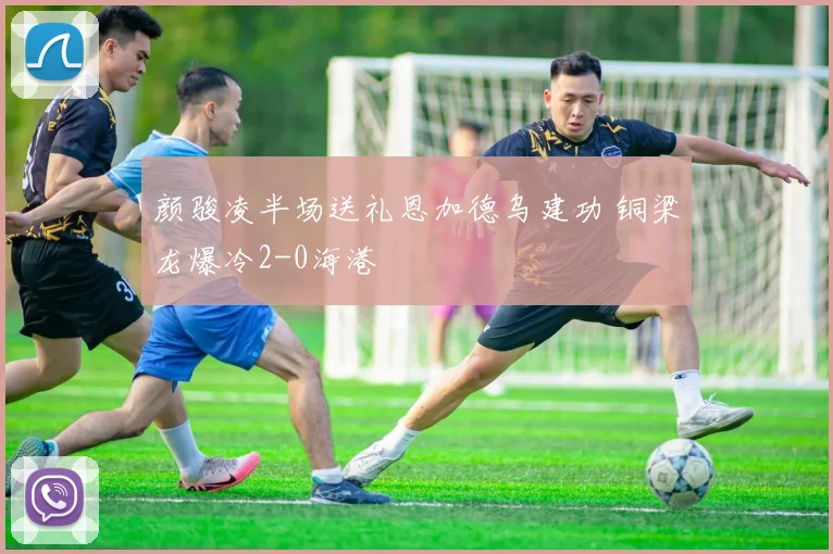 颜骏凌半场送礼恩加德乌建功 铜梁龙爆冷2-0海港