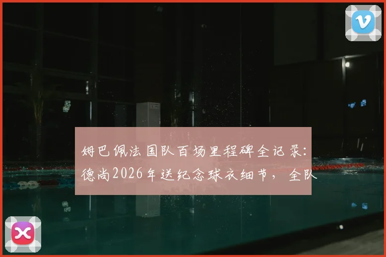 姆巴佩法国队百场里程碑全记录：德尚2026年送纪念球衣细节，全队庆祝时刻回顾与出场数据详解