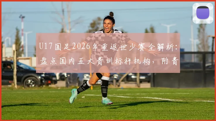 U17国足2026年重返世少赛全解析:盘点国内五大青训标杆机构,附青少年足球培训避坑指南
