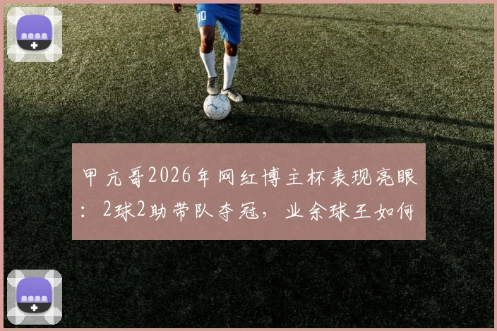 甲亢哥2026年网红博主杯表现亮眼：2球2助带队夺冠，业余球王如何炼成？