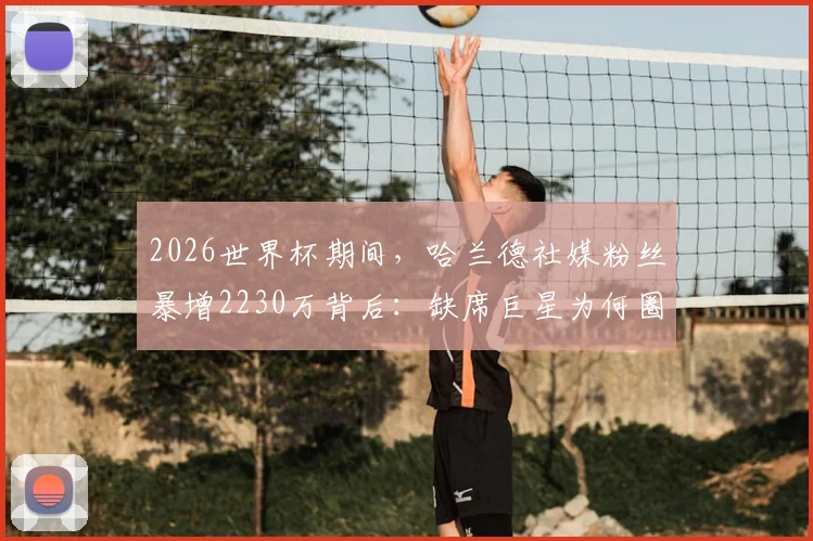 2026世界杯期间,哈兰德社媒粉丝暴增2230万背后:缺席巨星为何圈粉无数?