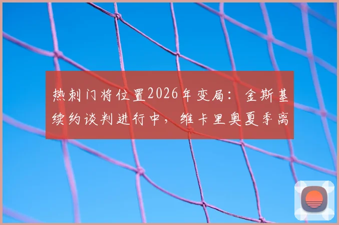热刺门将位置2026年变局:金斯基续约谈判进行中,维卡里奥夏季离队传闻解析,新老交替如何影响球队布局