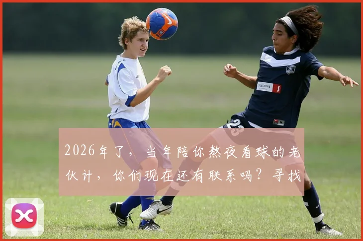 2026年了,当年陪你熬夜看球的老伙计,你们现在还有联系吗?寻找那份共同的足球记忆