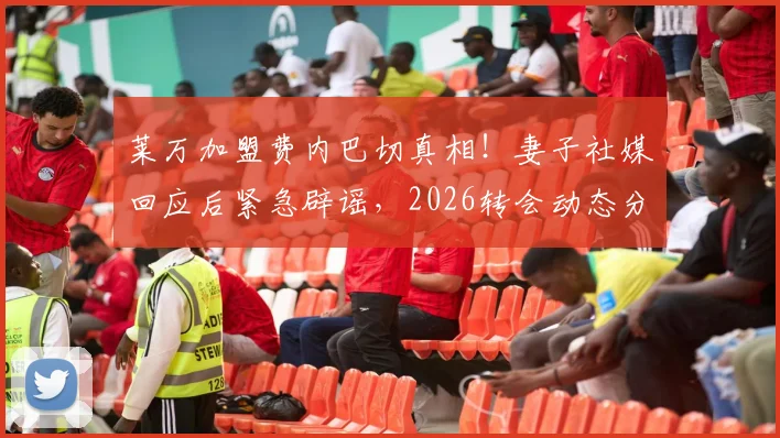 莱万加盟费内巴切真相!妻子社媒回应后紧急辟谣,2026转会动态分析