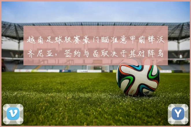 越南足球联赛豪门瞄准意甲前锋沃齐尼亚，签约与否取决于其对阵乌拉圭队的考察表现