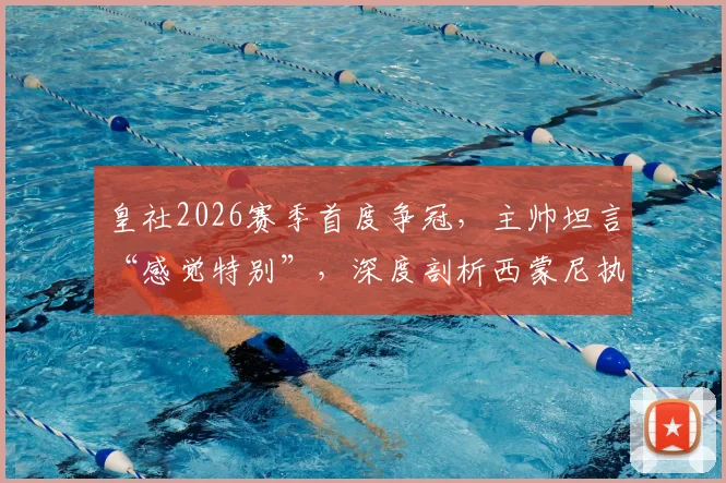 皇社2026赛季首度争冠，主帅坦言“感觉特别”，深度剖析西蒙尼执教风格的7个鲜明特点