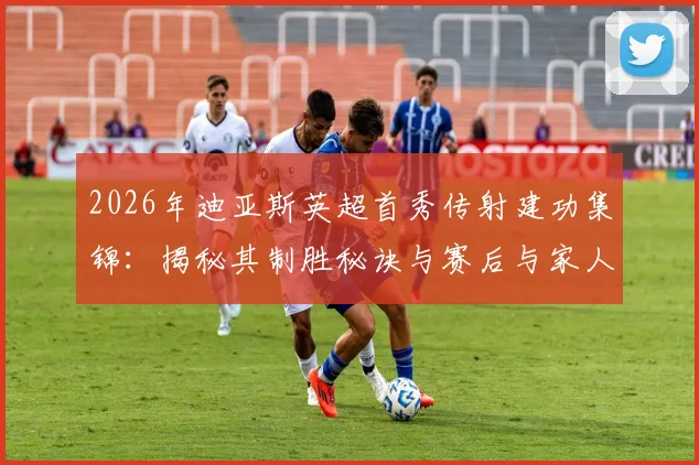 2026年迪亚斯英超首秀传射建功集锦：揭秘其制胜秘诀与赛后与家人拥抱的温情时刻，全家骄傲的背后故事