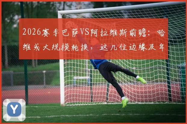 2026赛季巴萨VS阿拉维斯前瞻：哈维或大规模轮换，这几位边缘及年轻球员迎来正名良机