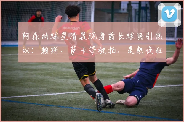 阿森纳球星清晨现身酋长球场引热议：赖斯、萨卡等被拍，是熬夜狂欢还是加练？深度解读英超球员赛后恢复管理