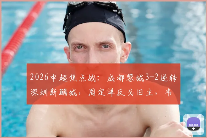2026中超焦点战：成都蓉城3-2逆转深圳新鹏城，周定洋反戈旧主，韦世豪梅开二度补时绝杀精彩战报