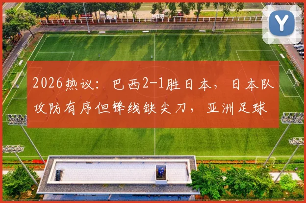 2026热议：巴西2-1胜日本，日本队攻防有序但锋线缺尖刀，亚洲足球差在哪？