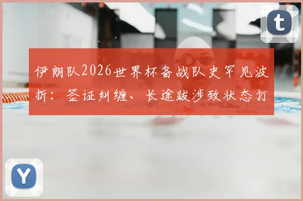 伊朗队2026世界杯备战队史罕见波折：签证纠缠、长途跋涉致状态打折，赛场外遇惊魂一幕全复盘