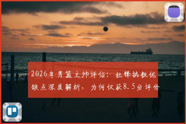 2026年男篮主帅评估：杜锋执教优缺点深度解析，为何仅获8.5分评价？