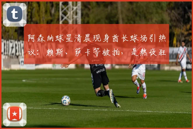 阿森纳球星清晨现身酋长球场引热议：赖斯、萨卡等被拍，是熬夜狂欢还是加练？深度解读英超球员赛后恢复管理