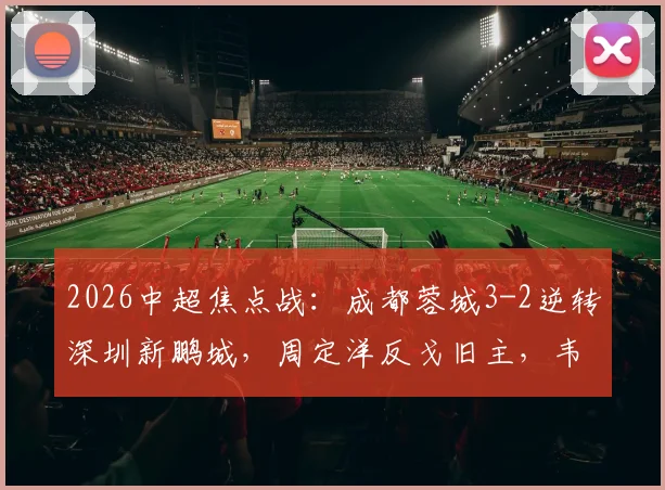 2026中超焦点战:成都蓉城3-2逆转深圳新鹏城,周定洋反戈旧主,韦世豪梅开二度补时绝杀精彩战报