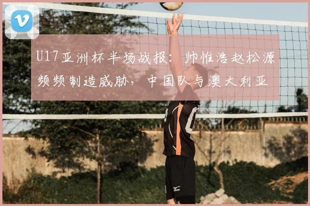 U17亚洲杯半场战报：帅惟浩赵松源频频制造威胁，中国队与澳大利亚0-0僵持，附未来赛事前景分析