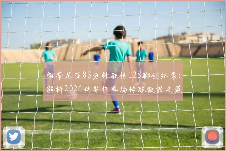 维蒂尼亚83分钟狂传128脚创纪录：解析2026世界杯单场传球数据之最，附中场大师效率对比
