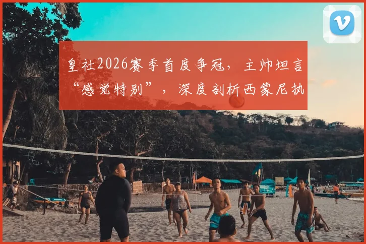 皇社2026赛季首度争冠,主帅坦言“感觉特别”,深度剖析西蒙尼执教风格的7个鲜明特点